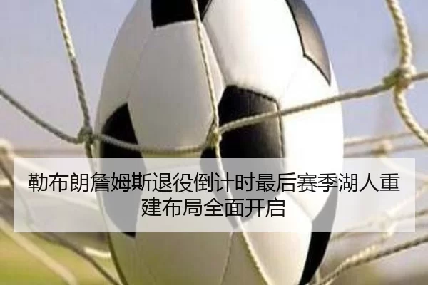 勒布朗詹姆斯退役倒计时最后赛季湖人重建布局全面开启