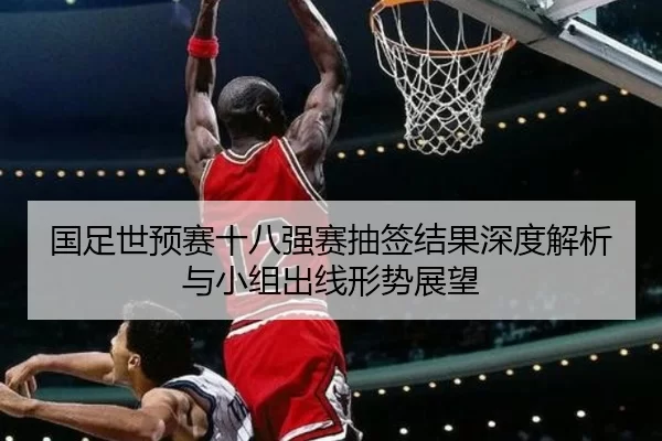 国足世预赛十八强赛抽签结果深度解析与小组出线形势展望