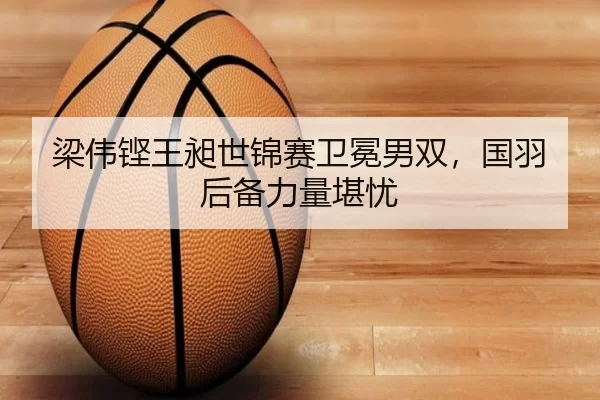 梁伟铿王昶世锦赛卫冕男双，国羽后备力量堪忧