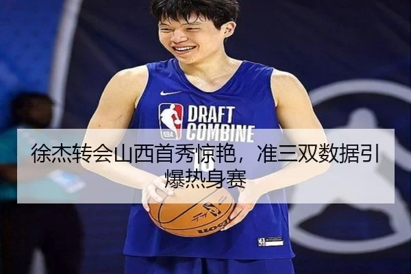 徐杰转会山西首秀惊艳，准三双数据引爆热身赛