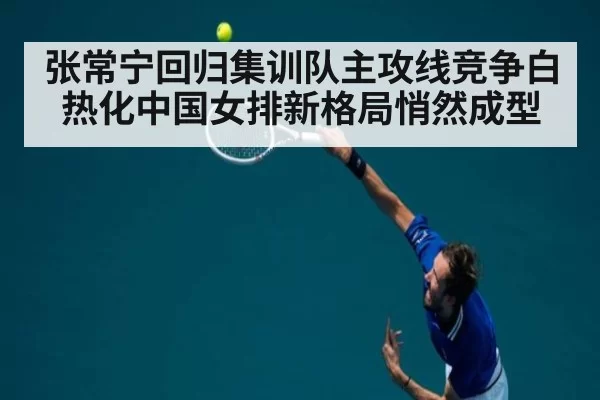 张常宁回归集训队主攻线竞争白热化中国女排新格局悄然成型